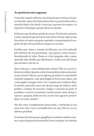 [3]Osambadocrioulodoido
As aparências não enganam
Concordar, naquele ambiente, era passaporte para continuar nas gra-
ças do poder. Apesar dos fumos democráticos que pretendia exalar, o
marechal deixou claro desde o início que o governo iria respirar o ar
impositivo e hierárquico que prevalecia nos quartéis.
Já dissemos que ele adorava piadas de caserna. Pois durante a primeira
reunião ministerial, que deveria ter sido solene e formal, replicou uma
brincadeira de muito mau gosto, repetindo o comportamento de sar-
gentos do tipo mal encarados na recepção aos recrutas.
Escolheu para vítima o ministro da Educação, um civil conhecido
pela tolerância do seu pensamento, e que parecia o mais nervoso e
desambientado de todos. Danou-se a fazer perguntas sobre a pasta,
querendo saber detalhes que dificilmente o auxiliar teria tido tempo
para assimilar e citar de cor.
Qual verba para o ensino fundamental, ministro? Não sei, vou me in-
formar, presidente. Quantas escolas técnicas federais estão em funciona-
mento, ministro? Não sei, vou me informar, presidente. E o marechal foi
repetindo indagações, cada qual dirigida de forma mais áspera, sem
o interrogado conseguir atinar com a resposta para nenhuma delas.
O ministro, apavorado, suava mais do que tampa de chaleira e tinha
perdido a condição de raciocínio. Chegara o momento da piada. O
presidente o encarou severamente, mandou prestar muita atenção e
sapecou a pergunta, dedo em riste, no tom mais agressivo possível:
Qual o seu nome, ministro?
Não deu outra. Completamente desarvorado, o interlocutor já não
ouvia mais nada. Caiu na armadilha feito um aruá: Não sei, vou me
informar, presidente.
OministrodaGuerrapuxouagargalhada,osministrosmilitares,mes-
mo os que não gostavam do marechal, riram com gosto. Ao contrário
1964 O Julgamento de Deus.indd 56 10/03/2014 13:32:58
 