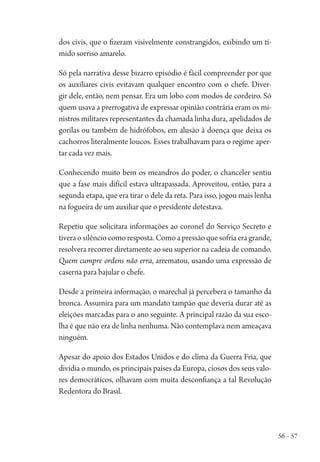 56 – 57
dos civis, que o fizeram visivelmente constrangidos, exibindo um tí-
mido sorriso amarelo.
Só pela narrativa desse bizarro episódio é fácil compreender por que
os auxiliares civis evitavam qualquer encontro com o chefe. Diver-
gir dele, então, nem pensar. Era um lobo com modos de cordeiro. Só
quem usava a prerrogativa de expressar opinião contrária eram os mi-
nistros militares representantes da chamada linha dura, apelidados de
gorilas ou também de hidrófobos, em alusão à doença que deixa os
cachorros literalmente loucos. Esses trabalhavam para o regime aper-
tar cada vez mais.
Conhecendo muito bem os meandros do poder, o chanceler sentiu
que a fase mais difícil estava ultrapassada. Aproveitou, então, para a
segunda etapa, que era tirar o dele da reta. Para isso, jogou mais lenha
na fogueira de um auxiliar que o presidente detestava.
Repetiu que solicitara informações ao coronel do Serviço Secreto e
tivera o silêncio como resposta. Como a pressão que sofria era grande,
resolvera recorrer diretamente ao seu superior na cadeia de comando.
Quem cumpre ordens não erra, arrematou, usando uma expressão de
caserna para bajular o chefe.
Desde a primeira informação, o marechal já percebera o tamanho da
bronca. Assumira para um mandato tampão que deveria durar até as
eleições marcadas para o ano seguinte. A principal razão da sua esco-
lha é que não era de linha nenhuma. Não contemplava nem ameaçava
ninguém.
Apesar do apoio dos Estados Unidos e do clima da Guerra Fria, que
dividia o mundo, os principais países da Europa, ciosos dos seus valo-
res democráticos, olhavam com muita desconfiança a tal Revolução
Redentora do Brasil.
1964 O Julgamento de Deus.indd 57 10/03/2014 13:32:58
 