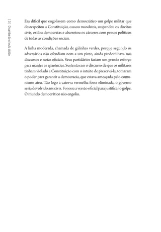 [3]Osambadocrioulodoido
Era difícil que engolissem como democrático um golpe militar que
desrespeitou a Constituição, cassou mandatos, suspendeu os direitos
civis, exilou democratas e abarrotou os cárceres com presos políticos
de todas as condições sociais.
A linha moderada, chamada de galinhas verdes, porque segundo os
adversários não ofendiam nem a um pinto, ainda predominava nos
discursos e notas oficiais. Seus partidários faziam um grande esforço
para manter as aparências. Sustentavam o discurso de que os militares
tinham violado a Constituição com o intuito de preservá-la, tomaram
o poder para garantir a democracia, que estava ameaçada pelo comu-
nismo ateu. Tão logo a caterva vermelha fosse eliminada, o governo
seriadevolvidoaoscivis.Foiessaaversãooficialparajustificarogolpe.
O mundo democrático não engoliu.
1964 O Julgamento de Deus.indd 58 10/03/2014 13:32:58
 