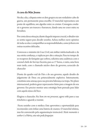 58 – 59
A casa da Mãe Joana
No dia a dia, a disputa entre os dois grupos era um verdadeiro cabo de
guerra, um permanente puxa-encolhe. O marechal representava um
ponto de equilíbrio, um algodão entre os cristais. Conseguia condu-
zir o governo aos trancos e barrancos, dando uma no cravo outra na
ferradura.
Porcontadessasituação,diantedaqueleimpassecrucial,oditadornão
se sentiu seguro para decidir sozinho. Achou melhor ouvir opiniões
de todas as alas e compartilhar as responsabilidades, como já fizera em
outras ocasiões delicadas.
Convocou o ministro da Casa Civil, um militar intelectualizado e da
sua estrita confiança, e explicou por alto a situação. Para ter tempo de
se recuperar do faniquito que sofrera, solicitou uma audiência com o
coronel chefe do Serviço Secreto, para as 17 horas, e outra, uma hora
mais tarde, com o chamado núcleo duro do governo, acrescido do
chanceler
Diante do quadro real do País e do seu governo, aquele desafio do
julgamento de Deus era potencialmente explosivo. Internamente,
constituía uma ameaça para sua precária liderança na tropa. No plano
internacional, poderia gerar repercussões fatais para a imagem do seu
governo. Era preciso montar uma estratégia bem pensada para lidar
com aquela sinuca de bico.
Elogiou o chanceler. Fez bem em me procurar, agora volte para a sua
trincheira e aguarde a reunião.
Ficou sozinho com o médico. Este aproveitou a oportunidade para
recomendar com ênfase uma bateria de exames. O marechal relutou,
mas foi convencido pela argumentação irretocável: Neste momento o
senhor é a Pátria, esta não pode fraquejar.
1964 O Julgamento de Deus.indd 59 10/03/2014 13:32:58
 
