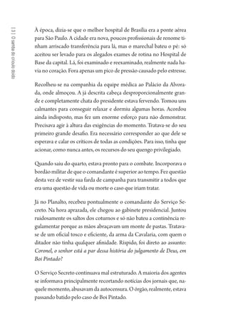 [3]Osambadocrioulodoido
À época, dizia-se que o melhor hospital de Brasília era a ponte aérea
para São Paulo. A cidade era nova, poucos profissionais de renome ti-
nham arriscado transferência para lá, mas o marechal bateu o pé: só
aceitou ser levado para os alegados exames de rotina no Hospital de
Base da capital. Lá, foi examinado e reexaminado, realmente nada ha-
via no coração. Fora apenas um pico de pressão causado pelo estresse.
Recolheu-se na companhia da equipe médica ao Palácio da Alvora-
da, onde almoçou. A já descrita cabeça desproporcionalmente gran-
de e completamente chata do presidente estava fervendo. Tomou uns
calmantes para conseguir relaxar e dormiu algumas horas. Acordou
ainda indisposto, mas fez um enorme esforço para não demonstrar.
Precisava agir à altura das exigências do momento. Tratava-se do seu
primeiro grande desafio. Era necessário corresponder ao que dele se
esperava e calar os críticos de todas as condições. Para isso, tinha que
acionar, como nunca antes, os recursos do seu quengo privilegiado.
Quando saiu do quarto, estava pronto para o combate. Incorporava o
bordão militar de que o comandante é superior ao tempo. Fez questão
desta vez de vestir sua farda de campanha para transmitir a todos que
era uma questão de vida ou morte o caso que iriam tratar.
Já no Planalto, recebeu pontualmente o comandante do Serviço Se-
creto. Na hora aprazada, ele chegou ao gabinete presidencial. Juntou
ruidosamente os saltos dos coturnos e só não bateu a continência re-
gulamentar porque as mãos abraçavam um monte de pastas. Tratava-
se de um oficial tosco e eficiente, da arma da Cavalaria, com quem o
ditador não tinha qualquer afinidade. Ríspido, foi direto ao assunto:
Coronel, o senhor está a par dessa história do julgamento de Deus, em
Boi Pintado?
O Serviço Secreto continuava mal estruturado. A maioria dos agentes
se informava principalmente recortando notícias dos jornais que, na-
quele momento, abusavam da autocensura. O órgão, realmente, estava
passando batido pelo caso de Boi Pintado.
1964 O Julgamento de Deus.indd 60 10/03/2014 13:32:58
 