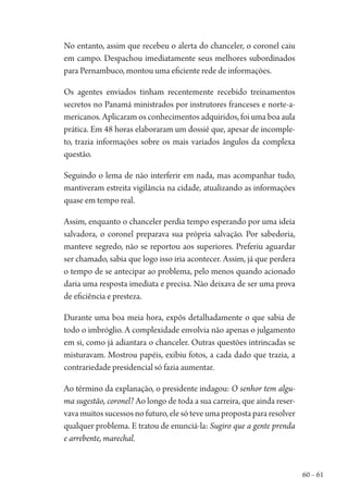 60 – 61
No entanto, assim que recebeu o alerta do chanceler, o coronel caiu
em campo. Despachou imediatamente seus melhores subordinados
para Pernambuco, montou uma eficiente rede de informações.
Os agentes enviados tinham recentemente recebido treinamentos
secretos no Panamá ministrados por instrutores franceses e norte-a-
mericanos. Aplicaram os conhecimentos adquiridos, foi uma boa aula
prática. Em 48 horas elaboraram um dossiê que, apesar de incomple-
to, trazia informações sobre os mais variados ângulos da complexa
questão.
Seguindo o lema de não interferir em nada, mas acompanhar tudo,
mantiveram estreita vigilância na cidade, atualizando as informações
quase em tempo real.
Assim, enquanto o chanceler perdia tempo esperando por uma ideia
salvadora, o coronel preparava sua própria salvação. Por sabedoria,
manteve segredo, não se reportou aos superiores. Preferiu aguardar
ser chamado, sabia que logo isso iria acontecer. Assim, já que perdera
o tempo de se antecipar ao problema, pelo menos quando acionado
daria uma resposta imediata e precisa. Não deixava de ser uma prova
de eficiência e presteza.
Durante uma boa meia hora, expôs detalhadamente o que sabia de
todo o imbróglio. A complexidade envolvia não apenas o julgamento
em si, como já adiantara o chanceler. Outras questões intrincadas se
misturavam. Mostrou papéis, exibiu fotos, a cada dado que trazia, a
contrariedade presidencial só fazia aumentar.
Ao término da explanação, o presidente indagou: O senhor tem algu-
ma sugestão, coronel? Ao longo de toda a sua carreira, que ainda reser-
vava muitos sucessos no futuro, ele só teve uma proposta para resolver
qualquer problema. E tratou de enunciá-la: Sugiro que a gente prenda
e arrebente, marechal.
1964 O Julgamento de Deus.indd 61 10/03/2014 13:32:58
 