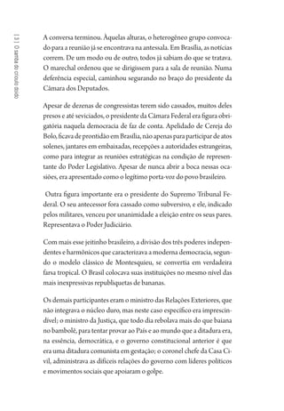 [3]Osambadocrioulodoido
A conversa terminou. Àquelas alturas, o heterogêneo grupo convoca-
do para a reunião já se encontrava na antessala. Em Brasília, as notícias
correm. De um modo ou de outro, todos já sabiam do que se tratava.
O marechal ordenou que se dirigissem para a sala de reunião. Numa
deferência especial, caminhou segurando no braço do presidente da
Câmara dos Deputados.
Apesar de dezenas de congressistas terem sido cassados, muitos deles
presos e até seviciados, o presidente da Câmara Federal era figura obri-
gatória naquela democracia de faz de conta. Apelidado de Cereja do
Bolo,ficavadeprontidãoemBrasília,nãoapenasparaparticipardeatos
solenes, jantares em embaixadas, recepções a autoridades estrangeiras,
como para integrar as reuniões estratégicas na condição de represen-
tante do Poder Legislativo. Apesar de nunca abrir a boca nessas oca-
siões, era apresentado como o legítimo porta-voz do povo brasileiro.
Outra figura importante era o presidente do Supremo Tribunal Fe-
deral. O seu antecessor fora cassado como subversivo, e ele, indicado
pelos militares, venceu por unanimidade a eleição entre os seus pares.
Representava o Poder Judiciário.
Com mais esse jeitinho brasileiro, a divisão dos três poderes indepen-
dentes e harmônicos que caracterizava a moderna democracia, segun-
do o modelo clássico de Montesquieu, se convertia em verdadeira
farsa tropical. O Brasil colocava suas instituições no mesmo nível das
mais inexpressivas republiquetas de bananas.
Os demais participantes eram o ministro das Relações Exteriores, que
não integrava o núcleo duro, mas neste caso específico era imprescin-
dível; o ministro da Justiça, que todo dia rebolava mais do que baiana
no bambolê, para tentar provar ao País e ao mundo que a ditadura era,
na essência, democrática, e o governo constitucional anterior é que
era uma ditadura comunista em gestação; o coronel chefe da Casa Ci-
vil, administrava as difíceis relações do governo com líderes políticos
e movimentos sociais que apoiaram o golpe.
1964 O Julgamento de Deus.indd 62 10/03/2014 13:32:58
 