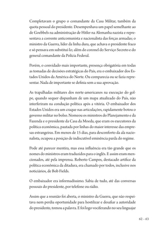 62 – 63
Completavam o grupo o comandante da Casa Militar, também da
quota pessoal do presidente. Desempenhava um papel semelhante ao
de Goebbels na administração de Hitler na Alemanha nazista e repre-
sentava a corrente anticomunista e nacionalista das forças armadas; o
ministro da Guerra, líder da linha dura, que achava o presidente fraco
e só pensava em substituí-lo; além do coronel do Serviço Secreto e do
general comandante da Polícia Federal.
Porém, o convidado mais importante, presença obrigatória em todas
as tomadas de decisões estratégicas do País, era o embaixador dos Es-
tados Unidos da América do Norte. Ou comparecia ou se fazia repre-
sentar. Nada de importante se definia sem a sua aprovação.
As trapalhadas militares dos norte-americanos na execução do gol-
pe, quando sequer dispunham de um mapa atualizado do País, não
interferiram na condução política após a vitória. O embaixador dos
Estados Unidos era um craque nas articulações, rapidamente botou o
governo militar no bolso. Nomeou os ministros do Planejamento e da
Fazenda e o presidente da Casa da Moeda, que eram os executores da
política econômica, pautada por linhas do maior interesse das empre-
sas estrangeiras. Em menos de 15 dias, para desconforto da ala nacio-
nalista, ocupou a posição de indiscutível eminência parda do regime.
Pode até parecer mentira, mas essa influência era tão grande que os
nomes do ministros eram traduzidos para o inglês. E assim eram men-
cionados, até pela imprensa. Roberto Campos, destacado artífice da
política econômica da ditadura, era chamado por todos, inclusive nos
noticiários, de Bob Fields.
O embaixador era informadíssimo. Sabia de tudo, até das conversas
pessoais do presidente, por telefone ou rádio.
Assim que a reunião foi aberta, o ministro da Guerra, que não respei-
tava nem perdia oportunidade para hostilizar e desafiar a autoridade
dopresidente,tomouapalavra.Efoilogovociferandonoseulinguajar
1964 O Julgamento de Deus.indd 63 10/03/2014 13:32:58
 