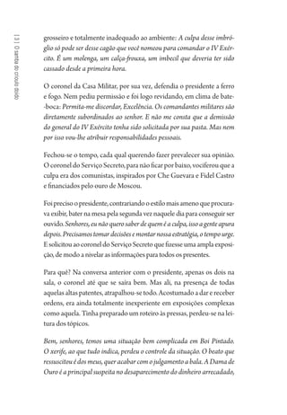 [3]Osambadocrioulodoido
grosseiro e totalmente inadequado ao ambiente: A culpa desse imbró-
glio só pode ser desse cagão que você nomeou para comandar o IV Exér-
cito. É um molenga, um calça-frouxa, um imbecil que deveria ter sido
cassado desde a primeira hora.
O coronel da Casa Militar, por sua vez, defendia o presidente a ferro
e fogo. Nem pediu permissão e foi logo revidando, em clima de bate-
-boca: Permita-me discordar, Excelência. Os comandantes militares são
diretamente subordinados ao senhor. E não me consta que a demissão
do general do IV Exército tenha sido solicitada por sua pasta. Mas nem
por isso vou-lhe atribuir responsabilidades pessoais.
Fechou-se o tempo, cada qual querendo fazer prevalecer sua opinião.
OcoroneldoServiçoSecreto,paranãoficarporbaixo,vociferouquea
culpa era dos comunistas, inspirados por Che Guevara e Fidel Castro
e financiados pelo ouro de Moscou.
Foiprecisoopresidente,contrariandooestilomaisamenoqueprocura-
va exibir, bater na mesa pela segunda vez naquele dia para conseguir ser
ouvido.Senhores,eunãoquerosaberdequeméaculpa,issoagenteapura
depois.Precisamostomardecisõesemontarnossaestratégia,otempourge.
EsolicitouaocoroneldoServiçoSecretoquefizesseumaamplaexposi-
ção, de modo a nivelar as informações para todos os presentes.
Para quê? Na conversa anterior com o presidente, apenas os dois na
sala, o coronel até que se saíra bem. Mas ali, na presença de todas
aquelasaltaspatentes,atrapalhou-setodo.Acostumadoadarereceber
ordens, era ainda totalmente inexperiente em exposições complexas
como aquela. Tinha preparado um roteiro às pressas, perdeu-se na lei-
tura dos tópicos.
Bem, senhores, temos uma situação bem complicada em Boi Pintado.
O xerife, ao que tudo indica, perdeu o controle da situação. O beato que
ressuscitouédosmeus,queracabarcomojulgamentoabala.ADamade
Ouro é a principal suspeita no desaparecimento do dinheiro arrecadado,
1964 O Julgamento de Deus.indd 64 10/03/2014 13:32:58
 