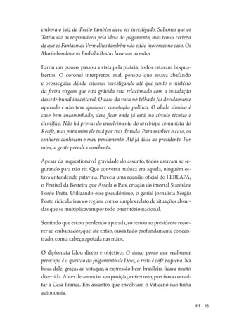 64 – 65
embora o juiz de direito também deva ser investigado. Sabemos que os
Tetéus são os responsáveis pela ideia do julgamento, mas temos certeza
de que os Fantasmas Vermelhos também não estão inocentes no caso. Os
Marimbondos e os Embola-Bostas lavaram as mãos.
Parou um pouco, passou a vista pela plateia, todos estavam boquia-
bertos. O coronel interpretou mal, pensou que estava abafando
e prosseguiu: Ainda estamos investigando até que ponto o mistério
da freira virgem que está grávida está relacionado com a instalação
desse tribunal inaceitável. O caso da vaca no telhado foi devidamente
apurado e não teve qualquer conotação política. O abalo sísmico é
caso bem encaminhado, deve ficar onde já está, no círculo técnico e
científico. Não há provas do envolvimento do arcebispo comunista do
Recife, mas para mim ele está por trás de tudo. Para resolver o caso, os
senhores conhecem o meu pensamento. Até já disse ao presidente. Por
mim, a gente prende e arrebenta.
Apesar da inquestionável gravidade do assunto, todos estavam se se-
gurando para não rir. Que conversa maluca era aquela, ninguém es-
tava entendendo patavina. Parecia uma reunião oficial do FEBEAPÁ,
o Festival da Besteira que Assola o País, criação do imortal Stanislaw
Ponte Preta. Utilizando esse pseudônimo, o genial jornalista Sérgio
Porto ridicularizava o regime com o simples relato de situações absur-
das que se multiplicavam por todo o território nacional.
Sentindo que estava perdendo a parada, só restou ao presidente recor-
rer ao embaixador, que, até então, ouvia tudo profundamente concen-
trado, com a cabeça apoiada nas mãos.
O diplomata falou direto e objetivo: O único ponto que realmente
preocupa é a questão do julgamento de Deus, o resto é café pequeno. Na
boca dele, graças ao sotaque, a expressão bem brasileira ficava muito
divertida. Antes de anunciar sua posição, entretanto, precisava consul-
tar a Casa Branca. Em assuntos que envolviam o Vaticano não tinha
autonomia.
1964 O Julgamento de Deus.indd 65 10/03/2014 13:32:58
 
