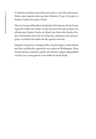 [3]Osambadocrioulodoido
O ministro da Justiça aproveitou para puxar o saco dos americanos:
Então vamos esperar, temos que ficar alinhados. O que é bom para os
Estados Unidos é bom para o Brasil.
Nãoeraàtoaquedifamadoresdeplantãoalimentavamoboatodeque
o governo militar iria mudar o nome do nosso País, que na época era
oficialmente Estados Unidos do Brasil, para Brasil dos Estados Uni-
dos. O presidente, mais uma vez, balançou a cabeçorra, estava preocu-
pado; o resultado da reunião não lhe agradara em nada.
Ninguém do governo conseguiu falar a mesma língua e ainda tinham
que ficar imobilizados esperando uma ordem de Washington. Nessa
marcha, pensou cantando a pedra, não demora e algum engraçadinho
vai dizer que o nosso governo é um samba do crioulo doido.
1964 O Julgamento de Deus.indd 66 10/03/2014 13:32:58
 