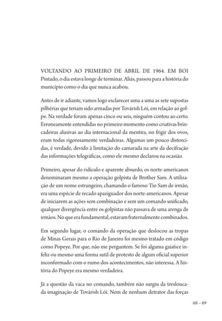 68 – 69
Voltando ao primeiro de abril de 1964. Em Boi
Pintado, o dia estava longe de terminar. Aliás, passou para a história do
município como o dia que nunca acabou.
Antes de ir adiante, vamos logo esclarecer uma a uma as sete supostas
pilhérias que teriam sido armadas por Továrish Lói, em relação ao gol-
pe. Na verdade foram apenas cinco ou seis, ninguém contou ao certo.
Erroneamente entendidas no primeiro momento como criativas brin-
cadeiras alusivas ao dia internacional da mentira, no frigir dos ovos,
eram todas rigorosamente verdadeiras. Algumas um pouco distorci-
das, é verdade, devido à limitação do camarada na arte da decifração
das informações telegráficas, como ele mesmo declarou na ocasião.
Primeiro, apesar do ridículo e aparente absurdo, os norte-americanos
denominaram mesmo a operação golpista de Brother Sam. A utiliza-
ção de um nome estrangeiro, chamando o famoso Tio Sam de irmão,
era uma espécie de recado apaziguador dos norte-americanos. Apesar
de iniciarem as ações sem combinação e sem um comando unificado,
qualquer divergência entre os golpistas não passava de uma arenga de
irmãos.Noqueerafundamental,estavamfraternalmentecombinados.
Em segundo lugar, o comando da operação que deslocou as tropas
de Minas Gerais para o Rio de Janeiro foi mesmo tratado em código
como Popeye. Por que, não me perguntem. Se foi alguma gaiatice in-
feliz ou mesmo uma forma sutil de protesto de algum oficial superior
inconformado com o rumo dos acontecimentos, não interessa. A his-
tória do Popeye era mesmo verdadeira.
Já a questão da vaca no comando, também não surgiu da treslouca-
da imaginação de Továrish Lói. Nem de nenhum detrator das forças
1964 O Julgamento de Deus.indd 69 10/03/2014 13:32:58
 