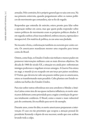 [4]Terremotopraninguémbotardefeito
armadas. Pelo contrário, foi o próprio general que se saiu com essa. Na
sua primeira entrevista, quando perguntaram sobre os rumos políti-
cos do movimento que comandava, não se fez de rogado.
Respondeu que entendia de exército, estava pronto para falar sobre
a operação militar em curso, mas que quem podia responder sobre
rumos políticos do movimento eram os próprios políticos aliados. E
emseguidacunhouafraseinacreditável,emborasincera,espetaculare
inesquecível: Em matéria de política, eu sou uma vaca fardada.
No tocante à frota, a informação também era noventa por cento cor-
reta. Os americanos mandaram mesmo uma esquadra para tomar
conta do Brasil.
Ontem, como hoje, os Estados Unidos não tinham o menor pudor em
promover intervenções militares com os mais diversos objetivos. Na
década de 1960 do século XX, a situação era ainda pior: enfrentavam
inimigos poderosos e engoliam revezes amargos. A Guerra Fria estava
no auge, o mundo já era ocupado em um terço por países socialistas.
O Vietnã, que deveria ter sido um passeio militar para os americanos,
estava se transformando num pesadelo. Cuba plantara um Estado so-
cialista nas barbas dos Estados Unidos.
Para não sofrer outras rebordosas nos seus arredores e blindar a Amé-
rica Latina como área de sua quase exclusiva influência, os norte-ame-
ricanos definiram como prioridade para a região a instalação de gover-
nos totalmente confiáveis. O Brasil, como o maior e mais vulnerável
país do continente, foi escolhido para servir de exemplo.
Durante anos, como foi dito, os norte-americanos prepararam a inter-
venção. O caso era tão prioritário que ocupou a atenção pessoal do
presidente Kennedy e depois do seu sucessor, sendo que esse acabou
levando toda a culpa.
1964 O Julgamento de Deus.indd 70 10/03/2014 13:32:58
 
