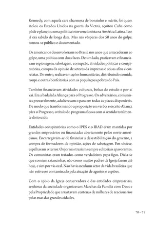 70 – 71
Kennedy, com aquela cara charmosa de bonzinho e mártir, foi quem
atolou os Estados Unidos na guerra do Vietnã, açoitou Cuba como
pôde e planejou uma política intervencionista na América Latina. Isso
já era sabido de longa data. Mas nas vésperas dos 50 anos do golpe,
tornou-se público e documentado.
Os americanos desenvolveram no Brasil, nos anos que antecederam ao
golpe, uma política com duas faces. De um lado, praticavam e financia-
vam espionagem, sabotagem, corrupção, atividades políticas e conspi-
ratórias, compra da opinião de setores da imprensa e coisas afins e cor-
relatas. Do outro, realizavam ações humanitárias, distribuindo comida,
roupa e outras benfeitorias com as populações pobres do País.
Também financiavam atividades culturais, bolsas de estudo e por aí
vai. Era a badalada Aliança para o Progresso. Os adversários, comunis-
tas provavelmente, adulteravam o para em todas as placas disponíveis.
Demodoquetransformandoaproposiçãoemverbo,eescritoAliança
pára o Progresso, o título do programa ficava com o sentido totalmen-
te distorcido.
Entidades conspiratórias como o IPES e o IBAD eram mantidas por
grandes empresários ou financiadas abertamente pelos norte-ameri-
canos. Encarregavam-se de financiar a desestabilização do governo, a
compra de formadores de opinião, ações de sabotagem. Em síntese,
espalhavam o terror. Os jornais traziam sempre editoriais apavorantes.
Os comunistas eram tratados como verdadeiros papa-figos. Dizia-se
que comiam criancinhas, não como muitos padres da Igreja fazem até
hoje, e sim por via oral. Não havia nenhum setor da vida brasileira que
não estivesse contaminado pela atuação de agentes e espiões.
Com o apoio da Igreja conservadora e das entidades empresariais,
senhoras da sociedade organizavam Marchas da Família com Deus e
pelaPropriedadequearrastavamcentenasdemilharesdereacionários
pelas ruas das grandes cidades.
1964 O Julgamento de Deus.indd 71 10/03/2014 13:32:58
 