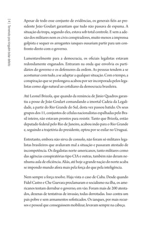 [4]Terremotopraninguémbotardefeito
Apesar de todo esse conjunto de evidências, os generais fiéis ao pre-
sidente João Goulart garantiam que tudo não passava de espuma. A
situação da tropa, segundo eles, estava sob total controle. E sem a ade-
são dos militares nem os civis conspiradores, muito menos a imprensa
golpista e sequer os arrogantes ianques ousariam partir para um con-
fronto direto com o governo.
Lamentavelmente para a democracia, os oficiais legalistas estavam
redondamente enganados. Entraram na onda que envolvia os parti-
dários do governo e os defensores da ordem. As pessoas tendem a se
acostumarcomtudo,aseadaptaraqualquersituação.Comotempo,a
conspiração que se prolongava acabou por ser incorporada pelos lega-
listas como algo natural ao cotidiano da democracia brasileira.
Até Leonel Brizola, que quando da renúncia de Jânio Quadros garan-
tiu a posse de João Goulart comandando a imortal Cadeia da Legali-
dade, a partir do Rio Grande do Sul, desta vez passou batido. Os seus
gruposdos11,conjuntosdecélulasnacionalistasespalhadaspeloBra-
sil inteiro, não estavam prontos para resistir. Tanto que Brizola, então
deputado federal pelo Rio de Janeiro, acabou indo para o Rio Grande
e, seguindo a trajetória do presidente, optou por se exilar no Uruguai.
Entretanto, embora não sirva de consolo, não foram só militares lega-
listas brasileiros que avaliavam mal a situação e passaram atestado de
incompetência. Os ilegalistas norte-americanos, tanto militares como
das agências conspiratórias tipo CIA e outras, também não deram ne-
nhumaauladeeficiência.Aliás,atéhojeagrandenaçãodonorteacaba
se impondo mundo afora mais pela força do que pela inteligência.
Nem sempre a força resolve. Haja vista o caso de Cuba. Desde quando
Fidel Castro e Che Guevara proclamaram o socialismo na ilha, os ame-
ricanos tentam derrubar o governo, em vão. Foram mais de 200 atenta-
dos, dezenas de tentativas de invasão, todas derrotadas. Isso contra um
país pobre e sem armamentos sofisticados. Os ianques, por mais recur-
sos e pessoal que conseguissem mobilizar, levavam sempre na cabeça.
1964 O Julgamento de Deus.indd 72 10/03/2014 13:32:58
 