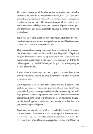 72 – 73
Derrotados no campo de batalha, vendo fracassados seus métodos
terroristas, recorreram ao bloqueio econômico, uma coisa que teori-
camente nenhum país suportaria. Pois como todo mundo sabe, Cuba
resistiu e resiste até hoje. Fidel só não vai morrer eleito e reeleito pri-
meiro-ministro a cada legislatura, pela vontade do povo cubano, por-
que reconheceu que estava debilitado e passou a honraria para o seu
irmão, Raul.
Já no caso do Vietnã, onde em 1964 já estavam atolados sem retor-
no, demoraram quase uma década para bater em humilhante retirada,
transmitida já então ao vivo pela televisão.
Outros exemplos contemporâneos de total ineficiência do interven-
cionismo norte-americano são os do Iraque e Afeganistão. No primei-
ro, para derrubar um tirano de opereta que já não se aguentava nas
pernas, precisaram invadir o país duas vezes. Gastaram um trilhão de
dólares, quantia mais difícil de imaginar do que a distância que separa
a Terra da estrela Alfa.
Apesar disso, não conseguiram nem impor a paz nem formar um
governo eficiente. Depois de anos, bateram em retirada, deixando
o caos para trás.
No Afeganistão, o caso é ainda mais desmoralizante. À frente de uma
coalizão de países europeus cujos governos submissos enviam tropas
para tentar legitimar uma agressão injustificável, não conseguiram até
hoje ganhar a guerra e sequer têm condições de bater decentemente
em retirada. E olhe que ali seus adversários são os tais talibãs, um gru-
po tão atrasado que suas mulheres vivem aprisionadas da cabeça aos
pés, dentro de jaulas de pano.
Isso tudo para não falar no nebuloso episódio Bin Laden. Para deto-
nar um terrorista das cavernas, apontado sem provas de ser o mentor
dos atentados de 11 de setembro, empreenderam uma caçada que du-
rou mais de dez anos. Os americanos gastaram bilhões de dólares na
1964 O Julgamento de Deus.indd 73 10/03/2014 13:32:58
 