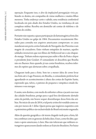 [4]Terremotopraninguémbotardefeito
operação. Enquanto isso, o alvo da implacável perseguição vivia pa-
litando os dentes, em companhia de várias mulheres e muitos filhos
menores. Tinha endereço certo e sabido, uma residência confortável
localizada em país aliado dos Estados Unidos, na vizinhança de um
complexo militar. Recebia em domicílio até contas de telefone e de
cartões de crédito.
Portantonãoespantaaquaseparticipaçãodafantasmagóricafrotados
Estados Unidos no golpe de 1964. Documentos recentemente libe-
rados para consulta nos arquivos americanos comprovam: os caras
mandaramumporta-aviõesbatizadodeNavegadordasFlorestaseum
magote de cruzadores. Estes vinham entupidos de marines, aqueles
soldados invencíveis que nos filmes de Hollywood são o cão chupan-
do manga. Tinham ordens expressas para subir o Rio da Prata e depor
o presidente João Goulart. O comandante só descobriu que Brasília
não era Buenos Aires quando, já nas costas brasileiras, recebeu infor-
mes de espiões que alertaram sobre a trapalhada.
Chegaram tarde para a festa. Sem ter a menor ideia de como levar
sua frota até o Lago Paranoá, em Brasília, o comandante preferiu ficar
aguardando os acontecimentos à altura das costas do Espírito Santo,
esperando que, talvez, o patrono do pequeno e simpático estado ilu-
minasse o seu navegar.
E assim, sem destino, com medo de enfrentar cobras e jacarés nas ruas
das cidades brasileiras, perigo para o qual fora devidamente alertado
antes da partida, não houve sequer desembarque dessa frota das ará-
bias.Noiníciodoanode2014,otalporta-aviõesfoivendidocomosu-
cata por menos de 1 dólar. Quem pensa que negócios esquisitos com
opatrimôniopúblicosãoexclusividadedoBrasilestámuitoenganado.
Além da questão geográfica e de terem chegado tarde para a festa, fal-
tou combinar com os generais da linha dura. Esses, como foi dito, que-
riam o apoio americano, é claro. Mas não toleravam que militares es-
trangeirosaparecessemdandoordensaoExércitoBrasileiro.Porbaixo
1964 O Julgamento de Deus.indd 74 10/03/2014 13:32:58
 