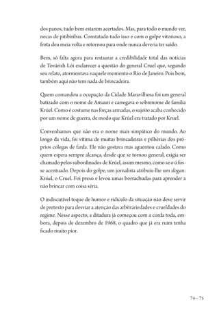 74 – 75
dos panos, tudo bem estarem acertados. Mas, para todo o mundo ver,
necas de pitibiribas. Constatado tudo isso e com o golpe vitorioso, a
frota deu meia volta e retornou para onde nunca deveria ter saído.
Bem, só falta agora para restaurar a credibilidade total das notícias
de Továrish Lói esclarecer a questão do general Cruel que, segundo
seu relato, atormentava naquele momento o Rio de Janeiro. Pois bem,
também aqui não tem nada de brincadeira.
Quem comandou a ocupação da Cidade Maravilhosa foi um general
batizado com o nome de Amauri e carregava o sobrenome de família
Krúel.Comoécostumenasforçasarmadas,osujeitoacabaconhecido
por um nome de guerra, de modo que Krúel era tratado por Kruel.
Convenhamos que não era o nome mais simpático do mundo. Ao
longo da vida, foi vítima de muitas brincadeiras e pilhérias dos pró-
prios colegas de farda. Ele não gostava mas aguentou calado. Como
quem espera sempre alcança, desde que se tornou general, exigia ser
chamadopelossubordinadosdeKrúel,assimmesmo,comoseoúfos-
se acentuado. Depois do golpe, um jornalista atribuiu-lhe um slogan:
Krúel, o Cruel. Foi preso e levou umas borrachudas para aprender a
não brincar com coisa séria.
O indiscutível toque de humor e ridículo da situação não deve servir
de pretexto para desviar a atenção das arbitrariedades e crueldades do
regime. Nesse aspecto, a ditadura já começou com a corda toda, em-
bora, depois de dezembro de 1968, o quadro que já era ruim tenha
ficado muito pior.
1964 O Julgamento de Deus.indd 75 10/03/2014 13:32:58
 