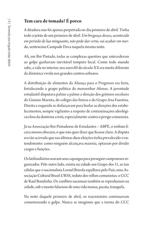 [4]Terremotopraninguémbotardefeito
Tem cara de tomada? É porco
A ditadura não foi apenas perpetrada no dia primeiro de abril. Tinha
todo o jeitão de um primeiro de abril. Um bregueço desses, acontecido
em período de lua minguante, não pode dar certo, vai acabar em mer-
da, sentenciou Cumpade Deca naquela mesma noite.
Ali, em Boi Pintado, todas as complexas questões que antecederam
ao golpe ganhavam inevitável tempero local. Como todo mundo
sabe, a vida no interior, nos anos 60 do século XX era muito diferente
da dinâmica vivida nos grandes centros urbanos.
A distribuição de alimentos da Aliança para o Progresso era farta,
fortalecendo o grupo político do monsenhor Afonso. A juventude
estudantil disputava palmo a palmo a direção dos grêmios escolares
do Ginásio Marista, do colégio das freiras e do Grupo Ana Faustina.
Direita e esquerda se disfarçavam para burlar as direções dos estabe-
lecimentos, sempre vigilantes a respeito de contaminações ideológi-
cas fora da doutrina cristã, especialmente contra o perigo comunista.
Já na Associação Boi-Pintadense de Estudantes – ABPE, o embate fi-
cava menos obscuro, o que não quer dizer que ficasse claro. A disputa
era tão acirrada que nas últimas duas eleições tinha prevalecido o en-
tendimento: como ninguém alcançava maioria, optaram por dividir
cargos e funções.
Oslatifundiáriosusavamseuscapangasparaperseguircamponesesor-
ganizados. Pelo outro lado, existia na cidade um Grupo dos 11, as tais
células que o nacionalista Leonel Brizola espalhava pelo País; uma As-
sociação Cultural Brasil-URSS, reduto dos velhos comunistas; o CCC
de Raul Bondinho. Os conflitos nacionais também se reproduziam na
cidade, sob o manto falacioso de uma vida mansa, pacata, tranquila.
Na noite daquele primeiro de abril, os reacionários continuavam
comemorando o golpe. Nunca se imaginou que a turma do CCC
1964 O Julgamento de Deus.indd 76 10/03/2014 13:32:58
 