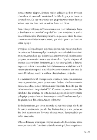 76 – 77
juntasse tantos adeptos. Embora muitos cidadãos de bem tivessem
educadamente recusado as ofertas de bebida de graça, os bares es-
tavam cheios. De vez em quando um grupo ia para o meio da rua e
soltava rojões ou dava tiros para cima. Esse era o clima.
Paraevitarproblemas,osTetéussereuniramreservadamentedesde
o fim da tarde na casa de Cumpade Deca com o objetivo de avaliar
os acontecimentos. Ouviram primeiro em possante rádio de ondas
curtas os noticiários internacionais, que ainda pouco esclareciam
sobre o golpe.
Depois de informados com as notícias disponíveis, passaram a discu-
tir a situação. Botaram o golpe em votação e o resultado foi unânime:
primeiro, entendiam que a quartelada era irreversível, tinham que se
preparar para conviver com o que viesse dela. Depois, ninguém ali
apoiava a ação militar. Entretanto, para não criar galinha e dar pin-
to para os outros, comunistas, brizolistas ou o que mais fosse, resol-
veram que iriam esperar a marcha dos acontecimentos em cima do
muro. Decidiram manter a unidade e fazer tudo em conjunto.
E se deixaram ficar ali em segurança, se saíssem para a rua, corriam o
risco de, no mínimo, ouvir provocações. Embora não fossem comu-
nistas, suas ideias jamais pareciam convencionais, de modo que não
tinham nenhuma simpatia do CCC. Conversa vai, conversa vem, To-
várish Lói deu uma tapa na testa. Pessoal, a gente só foi surpreendido
pelogolpeporquenãoacreditounoqueobeatoEliasdissenacalçada
da igreja no dia de São José. Quem se lembra?
Todos lembravam, por terem assistido ou por ouvir dizer. No dia 19
de março, exatamente quando Boi Pintado festeja o seu padroeiro
São José, aconteceu um fato cujo alcance passou desapercebido por
todos na ocasião.
O beato Elias era uma figura enigmática, dotado de carisma e ainda
meioquenovidade.Datafestiva,feriadomunicipal,fezasuaprimeira
1964 O Julgamento de Deus.indd 77 10/03/2014 13:32:58
 