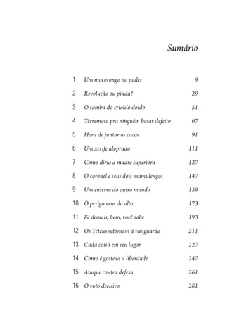 Sumário
1	 Um mocorongo no poder 9
2	 Revolução ou piada? 29
3	 O samba do crioulo doido 51
4	 Terremoto pra ninguém botar defeito 67
5	 Hora de juntar os cacos 91
6	 Um xerife aloprado 111
7	 Como diria a madre superiora 127
8	 O coronel e seus dois mamulengos 147
9	 Um enterro do outro mundo 159
10	 O perigo vem do alto 173
11	 Fé demais, bem, você sabe 193
12	 Os Tetéus retomam à vanguarda 211
13	 Cada coisa em seu lugar 227
14	 Como é gostosa a liberdade 247
15	 Ataque contra defesa 261
16	 O voto decisivo 281
1964 O Julgamento de Deus.indd 7 10/03/2014 13:32:57
 