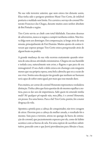 78 – 79
Na sua vida terrestre anterior, que nem estava tão distante assim,
Elias tinha sido o perigoso pistoleiro Mané Tiro Certo, de infalível
pontaria e maldade sem limite. Fez carreira a serviço do coronel Ho-
norato Francisco das Chagas, durante muitos anos senhor absoluto
de Boi Pintado e região.
Tiro Certo serviu ao chefe com total fidelidade. Executou dezenas
de adversários, nunca se negou a cumprir nenhuma ordem. Não tira-
va folga nem aos domingos. Em compensação, ia longe atrás de uma
missão, principalmente de Frei Damião. Muitos ajustes de contas ti-
veram que esperar porque Tiro Certo estava peregrinando atrás de
algum beato ou profeta.
A grande mudança da sua vida ocorreu exatamente quando retor-
nou de uma dessas atividades missionárias. Chegou em sua humilde
e isolada casa, naturalmente sem aviso, e flagrou o que para ele era
inimaginável. O seu chefe e ídolo estava em chamego com ninguém
menos que sua própria esposa, uma bela cabrocha que era a razão do
seu viver. Sentiu uma decepção tão grande que nenhum ser humano
será capaz de sofrer outra igual, por mais que esse mundo dure.
Para muitos, ser corno do coronel Honorato representava verdadeira
distinção. Tinha cabra que fazia questão de ele mesmo espalhar a no-
tícia, para se dar ares de importância. Sabe quem tá comendo minha
mulé? Né qualquer pé-rapado não, meu filho, é o coronel Honorato,
em pessoa. Era uma honra. Para o fiel Tiro Certo, porém, foi a maior
desgraça da vida.
Apontou a pistola para a cabeça do conquistador, não teve coragem
de atirar. Desviou para a cabeça da mulher amada, o resultado foi o
mesmo. Saiu para o terreiro, atirou no quengo da burra de estima-
ção do coronel, que pacientemente esperava por ele, como de hábito
acontece com as burras de sela. Foi uma espécie de sacrifício substi-
tutivo, parecido com o que Jeová providenciou para Abraão e Isaac.
1964 O Julgamento de Deus.indd 79 10/03/2014 13:32:59
 