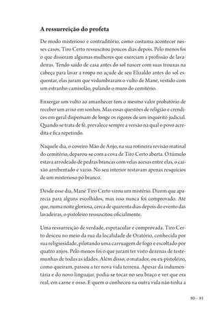 80 – 81
A ressurreição do profeta
De modo misterioso e contraditório, como costuma acontecer nes-
ses casos, Tiro Certo ressuscitou poucos dias depois. Pelo menos foi
o que disseram algumas mulheres que exerciam a profissão de lava-
deiras. Tendo saído de casa antes do sol nascer com suas trouxas na
cabeça para lavar a roupa no açude de seu Elizaldo antes do sol es-
quentar, elas juram que vislumbraram o vulto de Mané, vestido com
um estranho camisolão, pulando o muro do cemitério.
Enxergar um vulto ao amanhecer tem o mesmo valor probatório de
receber um aviso em sonhos. Mas essas questões de religião e crendi-
ces em geral dispensam de longe os rigores de um inquérito judicial.
Quando se trata de fé, prevalece sempre a versão na qual o povo acre-
dita e fica repetindo.
Naquele dia, o coveiro Mão de Anjo, na sua rotineira revisão matinal
do cemitério, deparou-se com a cova de Tiro Certo aberta. O túmulo
estava arrodeado de pedras brancas com velas acesas entre elas, o cai-
xão arrebentado e vazio. No seu interior restavam apenas resquícios
de um misterioso pó branco.
Desde esse dia, Mané Tiro Certo virou um mistério. Dizem que apa-
recia para alguns escolhidos, mas isso nunca foi comprovado. Até
que,numanoitegloriosa,cercadequarentadiasdepoisdoeventodas
lavadeiras, o pistoleiro ressuscitou oficialmente.
Uma ressurreição de verdade, espetacular e comprovada. Tiro Cer-
to desceu no meio da rua da localidade de Oratório, conhecida por
sua religiosidade, pilotando uma carruagem de fogo e escoltado por
quatro anjos. Pelo menos foi o que juram ter visto dezenas de teste-
munhas de todas as idades. Além disso, o matador, ou ex-pistoleiro,
como queiram, passou a ter nova vida terrena. Apesar da indumen-
tária e do novo linguajar, podia-se tocar no seu braço e ver que era
real, em carne e osso. E quem o conheceu na outra vida não tinha a
1964 O Julgamento de Deus.indd 81 10/03/2014 13:32:59
 
