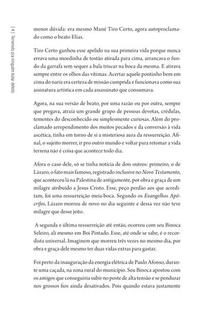 [4]Terremotopraninguémbotardefeito
menor dúvida: era mesmo Mané Tiro Certo, agora autoproclama-
do como o beato Elias.
Tiro Certo ganhou esse apelido na sua primeira vida porque nunca
errava uma moedinha de tostão atirada para cima, arrancava o fun-
do da garrafa sem sequer a bala triscar na boca da mesma. E atirava
sempre entre os olhos das vítimas. Acertar aquele pontinho bem em
cima do nariz era certeza de missão cumprida e funcionava como sua
assinatura artística em cada assassinato que consumava.
Agora, na sua versão de beato, por uma razão ou por outra, sempre
que pregava, atraía um grande grupo de pessoas devotas, crédulas,
tementes do desconhecido ou simplesmente curiosas. Além do pro-
clamado arrependimento dos muitos pecados e da conversão à vida
ascética, tinha em torno de si a misteriosa aura da ressurreição. Afi-
nal, o sujeito morrer, ir pro outro mundo e voltar para retomar a vida
terrena não é coisa que acontece todo dia.
Afora o caso dele, só se tinha notícia de dois outros: primeiro, o de
Lázaro, o fato mais famoso, registrado inclusive no Novo Testamento,
que aconteceu lá na Palestina de antigamente, por obra e graça de um
milagre atribuído a Jesus Cristo. Esse, peço perdão aos que acredi-
tam, foi uma ressurreição meia-boca. Segundo os Evangelhos Apó-
crifos, Lázaro morreu de novo no dia seguinte e dessa vez não teve
milagre que desse jeito.
A segunda e última ressurreição até então, ocorreu com seu Binoca
Seleiro, ali mesmo em Boi Pintado. Esse, até onde se sabe, é o recor-
dista universal. Imaginem que morreu três vezes no mesmo dia, por
obra e graça dele mesmo ter duas vidas extras para gastar.
Foi perto da inauguração da energia elétrica de Paulo Afonso, duran-
te uma caçada, na zona rural do município. Seu Binoca apostou com
osamigosqueconseguiriasubirnopostedealtatensãoesependurar
nos grossos fios ainda desativados. Pois quando estava justamente
1964 O Julgamento de Deus.indd 82 10/03/2014 13:32:59
 