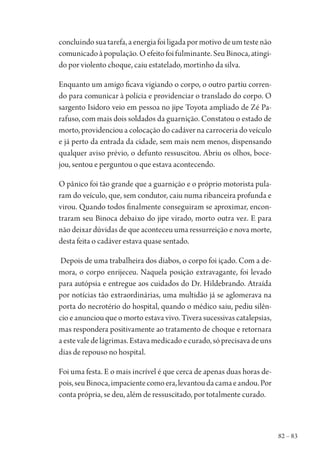 82 – 83
concluindo sua tarefa, a energia foi ligada por motivo de um teste não
comunicadoàpopulação.Oefeitofoifulminante.SeuBinoca,atingi-
do por violento choque, caiu estatelado, mortinho da silva.
Enquanto um amigo ficava vigiando o corpo, o outro partiu corren-
do para comunicar à polícia e providenciar o translado do corpo. O
sargento Isidoro veio em pessoa no jipe Toyota ampliado de Zé Pa-
rafuso, com mais dois soldados da guarnição. Constatou o estado de
morto, providenciou a colocação do cadáver na carroceria do veículo
e já perto da entrada da cidade, sem mais nem menos, dispensando
qualquer aviso prévio, o defunto ressuscitou. Abriu os olhos, boce-
jou, sentou e perguntou o que estava acontecendo.
O pânico foi tão grande que a guarnição e o próprio motorista pula-
ram do veículo, que, sem condutor, caiu numa ribanceira profunda e
virou. Quando todos finalmente conseguiram se aproximar, encon-
traram seu Binoca debaixo do jipe virado, morto outra vez. E para
não deixar dúvidas de que aconteceu uma ressurreição e nova morte,
desta feita o cadáver estava quase sentado.
Depois de uma trabalheira dos diabos, o corpo foi içado. Com a de-
mora, o corpo enrijeceu. Naquela posição extravagante, foi levado
para autópsia e entregue aos cuidados do Dr. Hildebrando. Atraída
por notícias tão extraordinárias, uma multidão já se aglomerava na
porta do necrotério do hospital, quando o médico saiu, pediu silên-
cio e anunciou que o morto estava vivo. Tivera sucessivas catalepsias,
mas respondera positivamente ao tratamento de choque e retornara
aestevaledelágrimas.Estavamedicadoecurado,sóprecisavadeuns
dias de repouso no hospital.
Foi uma festa. E o mais incrível é que cerca de apenas duas horas de-
pois,seuBinoca,impacientecomoera,levantoudacamaeandou.Por
conta própria, se deu, além de ressuscitado, por totalmente curado.
1964 O Julgamento de Deus.indd 83 10/03/2014 13:32:59
 