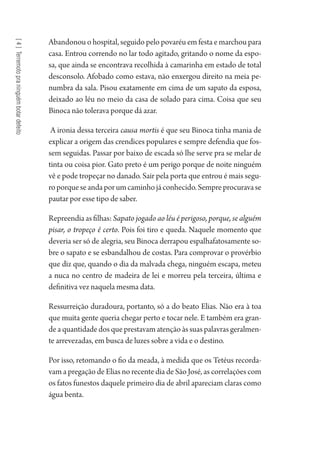 [4]Terremotopraninguémbotardefeito
Abandonou o hospital, seguido pelo povaréu em festa e marchou para
casa. Entrou correndo no lar todo agitado, gritando o nome da espo-
sa, que ainda se encontrava recolhida à camarinha em estado de total
desconsolo. Afobado como estava, não enxergou direito na meia pe-
numbra da sala. Pisou exatamente em cima de um sapato da esposa,
deixado ao léu no meio da casa de solado para cima. Coisa que seu
Binoca não tolerava porque dá azar.
A ironia dessa terceira causa mortis é que seu Binoca tinha mania de
explicar a origem das crendices populares e sempre defendia que fos-
sem seguidas. Passar por baixo de escada só lhe serve pra se melar de
tinta ou coisa pior. Gato preto é um perigo porque de noite ninguém
vê e pode tropeçar no danado. Sair pela porta que entrou é mais segu-
roporqueseandaporumcaminhojáconhecido.Sempreprocuravase
pautar por esse tipo de saber.
Repreendiaasfilhas:Sapato jogado ao léu é perigoso, porque, se alguém
pisar, o tropeço é certo. Pois foi tiro e queda. Naquele momento que
deveria ser só de alegria, seu Binoca derrapou espalhafatosamente so-
bre o sapato e se esbandalhou de costas. Para comprovar o provérbio
que diz que, quando o dia da malvada chega, ninguém escapa, meteu
a nuca no centro de madeira de lei e morreu pela terceira, última e
definitiva vez naquela mesma data.
Ressurreição duradoura, portanto, só a do beato Elias. Não era à toa
que muita gente queria chegar perto e tocar nele. E também era gran-
de a quantidade dos que prestavam atenção às suas palavras geralmen-
te arrevezadas, em busca de luzes sobre a vida e o destino.
Por isso, retomando o fio da meada, à medida que os Tetéus recorda-
vam a pregação de Elias no recente dia de São José, as correlações com
os fatos funestos daquele primeiro dia de abril apareciam claras como
água benta.
1964 O Julgamento de Deus.indd 84 10/03/2014 13:32:59
 