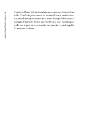 [4]Terremotopraninguémbotardefeito
Efinalizou:O aviso definitivo vai chegar aqui mesmo, na terra escolhida
de Boi Pintado. Na primeira noite da nova era do mal, a terra há de tre-
mer para abalar os fundamentos desse templo da iniquidade e despertar
o coração de pedra dos homens de pouca fé. Disse essas palavras apon-
tando para a igreja nova, construção monumental e grande orgulho
do monsenhor Afonso.
1964 O Julgamento de Deus.indd 86 10/03/2014 13:32:59
 