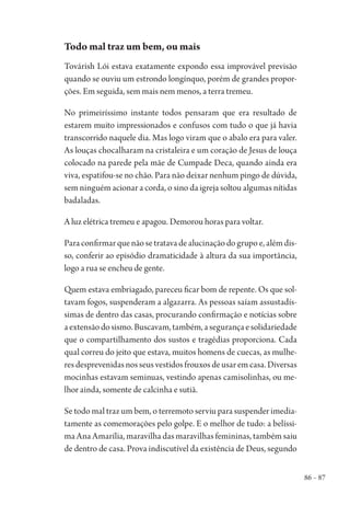 86 – 87
Todo mal traz um bem, ou mais
Továrish Lói estava exatamente expondo essa improvável previsão
quando se ouviu um estrondo longínquo, porém de grandes propor-
ções. Em seguida, sem mais nem menos, a terra tremeu.
No primeiríssimo instante todos pensaram que era resultado de
estarem muito impressionados e confusos com tudo o que já havia
transcorrido naquele dia. Mas logo viram que o abalo era para valer.
As louças chocalharam na cristaleira e um coração de Jesus de louça
colocado na parede pela mãe de Cumpade Deca, quando ainda era
viva, espatifou-se no chão. Para não deixar nenhum pingo de dúvida,
sem ninguém acionar a corda, o sino da igreja soltou algumas nítidas
badaladas.
A luz elétrica tremeu e apagou. Demorou horas para voltar.
Paraconfirmarquenãosetratavadealucinaçãodogrupoe,alémdis-
so, conferir ao episódio dramaticidade à altura da sua importância,
logo a rua se encheu de gente.
Quem estava embriagado, pareceu ficar bom de repente. Os que sol-
tavam fogos, suspenderam a algazarra. As pessoas saíam assustadís-
simas de dentro das casas, procurando confirmação e notícias sobre
aextensãodosismo.Buscavam,também,asegurançaesolidariedade
que o compartilhamento dos sustos e tragédias proporciona. Cada
qual correu do jeito que estava, muitos homens de cuecas, as mulhe-
resdesprevenidasnosseusvestidosfrouxosdeusaremcasa.Diversas
mocinhas estavam seminuas, vestindo apenas camisolinhas, ou me-
lhor ainda, somente de calcinha e sutiã.
Se todo mal traz um bem, o terremoto serviu para suspender imedia-
tamente as comemorações pelo golpe. E o melhor de tudo: a belíssi-
ma Ana Amarília, maravilha das maravilhas femininas, também saiu
de dentro de casa. Prova indiscutível da existência de Deus, segundo
1964 O Julgamento de Deus.indd 87 10/03/2014 13:32:59
 