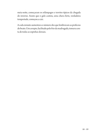 88 – 89
meia-noite, começaram os relâmpagos e trovões típicos da chegada
do inverno. Assim que o galo cantou, uma chuva forte, verdadeira
tempestade, começou a cair.
A cada minuto aumentava o número dos que lembravam as profecias
do beato. Um arrepio, facilitado pelo frio da madrugada, tomava con-
ta de todas as espinhas dorsais.
1964 O Julgamento de Deus.indd 89 10/03/2014 13:32:59
 