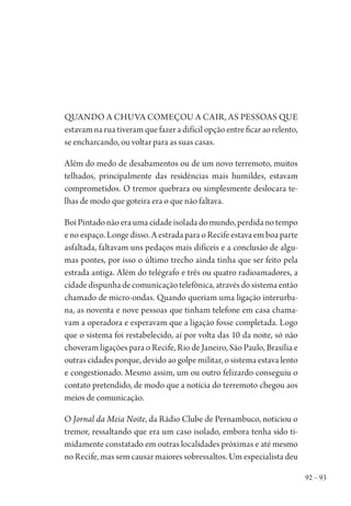 92 – 93
Quando a chuva começou a cair, as pessoas que
estavam na rua tiveram que fazer a difícil opção entre ficar ao relento,
se encharcando, ou voltar para as suas casas.
Além do medo de desabamentos ou de um novo terremoto, muitos
telhados, principalmente das residências mais humildes, estavam
comprometidos. O tremor quebrara ou simplesmente deslocara te-
lhas de modo que goteira era o que não faltava.
Boi Pintado não era uma cidade isolada do mundo, perdida no tempo
e no espaço. Longe disso. A estrada para o Recife estava em boa parte
asfaltada, faltavam uns pedaços mais difíceis e a conclusão de algu-
mas pontes, por isso o último trecho ainda tinha que ser feito pela
estrada antiga. Além do telégrafo e três ou quatro radioamadores, a
cidadedispunhadecomunicaçãotelefônica,atravésdosistemaentão
chamado de micro-ondas. Quando queriam uma ligação interurba-
na, as noventa e nove pessoas que tinham telefone em casa chama-
vam a operadora e esperavam que a ligação fosse completada. Logo
que o sistema foi restabelecido, aí por volta das 10 da noite, só não
choveram ligações para o Recife, Rio de Janeiro, São Paulo, Brasília e
outras cidades porque, devido ao golpe militar, o sistema estava lento
e congestionado. Mesmo assim, um ou outro felizardo conseguiu o
contato pretendido, de modo que a notícia do terremoto chegou aos
meios de comunicação.
O Jornal da Meia Noite, da Rádio Clube de Pernambuco, noticiou o
tremor, ressaltando que era um caso isolado, embora tenha sido ti-
midamente constatado em outras localidades próximas e até mesmo
no Recife, mas sem causar maiores sobressaltos. Um especialista deu
1964 O Julgamento de Deus.indd 93 10/03/2014 13:32:59
 