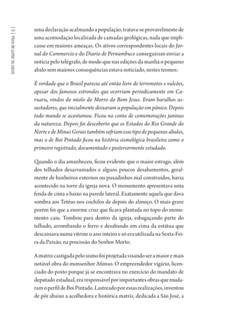 [5]Horadejuntaroscacos
umadeclaraçãoacalmandoapopulação,tratava-seprovavelmentede
uma acomodação localizada de camadas geológicas, nada que impli-
casse em maiores ameaças. Os ativos correspondentes locais do Jor-
nal do Commercio e do Diario de Pernambuco conseguiram enviar a
notícia pelo telégrafo, de modo que nas edições da manhã o pequeno
abalo sem maiores consequências estava noticiado, nestes termos:
É verdade que o Brasil parecia até então livre de terremotos e vulcões,
apesar dos famosos estrondos que ocorriam periodicamente em Ca-
ruaru, vindos do miolo do Morro do Bom Jesus. Eram barulhos as-
sustadores, que inicialmente deixaram a população em pânico. Depois
todo mundo se acostumou. Ficou na conta de comemorações juninas
da natureza. Depois foi descoberto que os Estados do Rio Grande do
Norte e de Minas Gerais também sofriam esse tipo de pequenos abalos,
mas o de Boi Pintado ficou na história sismológica brasileira como o
primeiro registrado, documentado e posteriormente estudado.
Quando o dia amanheceu, ficou evidente que o maior estrago, além
dos telhados desarrumados e alguns poucos desabamentos, geral-
mente de banheiros externos ou puxadinhos mal construídos, havia
acontecido na torre da igreja nova. O monumento apresentava uma
fenda de cima a baixo na parede lateral. Exatamente aquela que dava
sombra aos Tetéus nos cochilos de depois do almoço. O mais grave
porém foi que a enorme cruz que ficava plantada no topo do monu-
mento caiu. Tombou para dentro da igreja, esbagaçando parte do
telhado, arrombando o forro e desabando em cima da estátua que
descansava numa vitrine o ano inteiro e só era utilizada na Sexta-Fei-
ra da Paixão, na procissão do Senhor Morto.
Amatrizcastigadapelosismofoiprojetadavisandoseramaioremais
notável obra do monsenhor Afonso. O empreendedor vigário, licen-
ciado do posto porque já se encontrava no exercício do mandato de
deputado estadual, era responsável por importantes obras que muda-
ramoperfildeBoiPintado.Lastreadoporessasrealizações,inventou
de pôr abaixo a acolhedora e histórica matriz, dedicada a São José, a
1964 O Julgamento de Deus.indd 94 10/03/2014 13:32:59
 