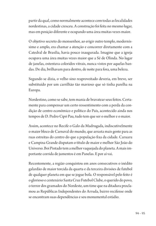 94 – 95
partirdaqual,comonormalmenteacontececomtodasaslocalidades
nordestinas, a cidade cresceu. A construção foi feita no mesmo lugar,
mas em posição diferente e ocupando uma área muitas vezes maior.
O objetivo secreto do monsenhor, ao erigir outro templo, modernís-
simo e amplo, era chamar a atenção e concorrer diretamente com a
Catedral de Brasília, havia pouco inaugurada. Imagine que a igreja
ocupava uma área muitas vezes maior que a Sé de Olinda. No lugar
de janelas, ostentava coloridos vitrais, nunca vistos por aquelas ban-
das. De dia, brilhavam para dentro, de noite para fora, uma beleza.
Segundo se dizia, o velho sino reaproveitado deveria, em breve, ser
substituído por um carrilhão tão mavioso que só tinha parelha na
Europa.
Nordestino, como se sabe, tem mania de bravatear seus feitos. Certa-
mente para compensar um certo ressentimento com a perda da con-
dição de centro econômico e político do País, acontecido ainda nos
tempos de D. Pedro Cipó Pau, tudo tem que ser o melhor e o maior.
Assim, acontece no Recife o Galo da Madrugada, indiscutivelmente
o maior bloco de Carnaval do mundo, que arrasta mais gente para as
ruas estreitas do centro do que a população fixa da cidade. Caruaru
e Campina Grande disputam o título de maior e melhor São João do
Universo.BoiPintadotemamelhorvaquejadadoplaneta.Amaisim-
portante corrida de jumentos é em Panelas. E por aí vai.
Recentemente, a região conquistou em anos consecutivos o inédito
galardão de maior torcida da quarta e da terceira divisões de futebol
de qualquer planeta em que se jogue bola. O responsável pelo feito é
ogloriosoecentenárioSantaCruzFutebolClube,oqueridodopovo,
o terror dos gramados do Nordeste, um time que na ditadura procla-
mou as Repúblicas Independentes do Arruda, bairro recifense onde
se encontram suas dependências e seu monumental estádio.
1964 O Julgamento de Deus.indd 95 10/03/2014 13:32:59
 