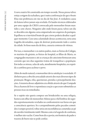 [5]Horadejuntaroscacos
A nova matriz foi construída em tempo recorde. Nessa pressa talvez
esteja a origem da rachadura, que é outra confirmação de que o beato
Elias não profetizara em vão no dia de São José. A verdadeira causa
da fratura talvez jamais seja revelada. Os laudos técnicos elaborados
por uma equipe do CREA convocada pelo monsenhor foram man-
tidos a sete chaves. Ninguém sabe onde foram parar, talvez um dia
se descubra em alguma caixa empoeirada nos arquivos da paróquia.
Espalhou-se o inevitável boato de que a torre poderia desabar a qual-
quer momento. Caso uma calamidade dessas acontecesse, seria uma
tragédia devastadora, capaz de destruir praticamente todo o centro
da cidade. Se fosse num dia de feira, causaria centenas de vítimas.
Por isso, o monsenhor e os outros padres, mais as freiras do Colégio,
os maristas do ginásio, as freiras do hospital, as filhas de Maria, os
congregados marianos e até as crianças do catecismo formaram uma
corrente que nos dias seguintes tratou de tranquilizar a população.
Em todas as missas, salas de aula, atendimento hospitalar, era repeti-
da a cantilena para acalmar o povo.
Além do medo natural, o monsenhor devia satisfação à sociedade. O
dinheiroparaaobrafoiarrecadadoatravésdosmaisdiversostiposde
promoção. Bingos, rifas, quermesses, prendas e principalmente doa-
ções. A maioria desses adjutórios era obtida através do que Cumpade
Deca chamou de livre e espontânea coação a que eram submetidas as
pessoas ricas ou remediadas.
Se o sujeito não queria comprar um brindezinho ou uma relíquia,
bastava um olhar do monsenhor Afonso para o fiel lembrar de segre-
dos espontaneamente revelados no confessionário nas horas em que
a consciência apertava. Se o arrependimento pelos pecados cometi-
dos é sempre possível, voltar atrás em inconfidências cometidas ao pé
doouvidoétotalmenteinútil.Mesmocomotalsegredodeconfissão,
é melhor não vacilar. Como bem diz o povão, em frenteira de padre e
trazeira de burro não se pode confiar.
1964 O Julgamento de Deus.indd 96 10/03/2014 13:32:59
 