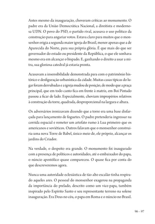 96 – 97
Antes mesmo da inauguração, choveram críticas ao monumento. O
padre era da União Democrática Nacional, a direitista e moderno-
sa UDN. O povo do PSD, o partido rival, acusava o uso político da
construção para angariar votos. Estava claro para muitos que o mon-
senhor erigia a segunda maior igreja do Brasil, menor apenas que a de
Aparecida do Norte, para sua própria glória. É que mais do que ser
governador do estado ou presidente da República, o que ele sonhava
mesmo era em alcançar o bispado. E, ganhando o direito a usar a mi-
tra, sua gloriosa catedral já estaria pronta.
Acusavam a insensibilidade demonstrada para com o patrimônio his-
tórico e desfiguração urbanística da cidade. Muitas casas típicas do lu-
garforamderrubadaseaigrejamudoudeposição,demodoqueapraça
principal, que em todo canto fica em frente à matriz, em Boi Pintado
passou a ficar de lado. Especialmente, choviam impropérios relativos
à construção da torre, quadrada, desproporcional na largura e altura.
Os adversários ironizavam dizendo que a torre era uma base disfar-
çada para lançamento de foguetes. O padre pretenderia ingressar na
corrida espacial e remeter um artefato rumo à Lua primeiro que os
americanos e soviéticos. Outros falavam que o monsenhor construi-
ria uma nova Torre de Babel, único meio de, ele próprio, alcançar os
jardins do Criador.
Na verdade, o despeito era grande. O monumento foi inaugurado
com a presença de políticos e autoridades, até o embaixador do papa,
o núncio apostólico quase compareceu. O quase fica por conta do
que descreveremos agora.
Nunca uma autoridade eclesiástica de tão alto escalão tinha respira-
do aqueles ares. O pessoal do monsenhor exagerou na propaganda
da importância do prelado, descrito como um vice-papa, também
inspirado pelo Espírito Santo e seu representante terreno na solene
inauguração. Era Deus no céu, o papa em Roma e o núncio no Brasil.
1964 O Julgamento de Deus.indd 97 10/03/2014 13:32:59
 