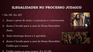 ILEGALIDADES NO PROCESSO JUDAICO
• (Jo 18), (Lc 22):
1. Jesus é preso de noite, o surraram e o torturaram.
2. Jesus é levado para a casa do Sumo Sacerdote
Anás.
3. Anás interroga Jesus e é agredido.
4. Jesus é levado para a casa do Sumo Sacerdote
Caifás que o acusa.
 