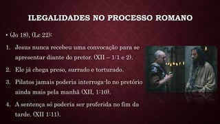 ILEGALIDADES NO PROCESSO ROMANO
• (Jo 18), (Lc 22):
1. Jesus nunca recebeu uma convocação para se
apresentar diante do pretor. (XII – 1:1 e 2).
2. Ele já chega preso, surrado e torturado.
3. Pilatos jamais poderia interroga-lo no pretório
ainda mais pela manhã (XII, 1:10).
4. A sentença só poderia ser proferida no fim da
tarde. (XII 1:11).
 