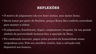 REFLEXÕES
• O motivo do julgamento não era fazer justiça, mas matar Jesus.
• Havia temor por parte do Sinédrio, porque Roma lhes conferiu autoridade
para manter a ordem.
• O julgamento, fraudulento, ilegal e amplamente irregular, foi um grande
símbolo da perversidade humana face a aparição de Deus.
• Foi condenado inocente, pagou pelos pecados da humanidade numa
vergonhosa cruz. Pelo seu sacrifício vicário, hoje a salvação está
disponível aos homens..
 
