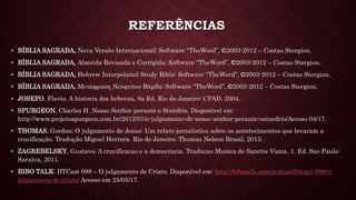 REFERÊNCIAS
• BÍBLIA SAGRADA, Nova Versão Internacional; Software “TheWord”, ©2003-2012 – Costas Stergiou.
• BÍBLIA SAGRADA, Almeida Revisada e Corrigida; Software “TheWord”, ©2003-2012 – Costas Stergiou.
• BÍBLIA SAGRADA, Hebrew Interpolated Study Bible; Software “TheWord”, ©2003-2012 – Costas Stergiou.
• BÍBLIA SAGRADA, Μετάφραση Νεόφυτου Βάμβα; Software “TheWord”, ©2003-2012 – Costas Stergiou.
• JOSEFO, Flavio. A historia dos hebreus, 8a Ed. Rio de Janeiro: CPAD, 2004.
• SPURGEON, Charles H. Nosso Senhor perante o Sinédrio. Disponível em:
http://www.projetospurgeon.com.br/2012/01/o-julgamento-de-nosso-senhor-perante-osinedrio/Acesso 04/17.
• THOMAS, Gordon; O julgamento de Jesus: Um relato jornalistico sobre os acontecimentos que levaram a
crucificação. Tradução Miguel Herrera. Rio de Janeiro: Thomas Nelson Brasil, 2013.
• ZAGREBELSKY, Gustavo; A crucificacao e a democracia. Traducao Monica de Sanctis Viana. 1. Ed. Sao Paulo:
Saraiva, 2011.
• BIBO TALK: BTCast 098 – O julgamento de Cristo. Disponível em: http://bibotalk.com/podcast/btcast-098-o-
julgamento-de-cristo/ Acesso em 25/05/17.
 