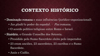 CONTEXTO HISTÓRICO
• Dominação romana e suas influências (jurídico-organizacional).
• Ius gladii (o poder da espada). - Pax romana.
• O acordo político-religioso entre Roma e Israel.
• Sinédrio, o Grande Conselho dos Setenta.
• Presidido pelo Sumo Sacerdote eleito pelo imperador.
• 23 eram anciões, 23 sacerdotes, 23 escribas e o Sumo
Sacerdote.
• Anás e Caifás.
 
