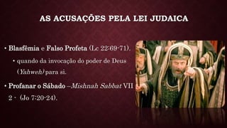 AS ACUSAÇÕES PELA LEI JUDAICA
• Blasfêmia e Falso Profeta (Lc 22:69-71).
• quando da invocação do poder de Deus
(Yahweh) para si.
• Profanar o Sábado –Mishnah Sabbat VII
2 - (Jo 7:20-24).
 