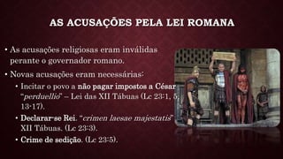 AS ACUSAÇÕES PELA LEI ROMANA
• As acusações religiosas eram inválidas
perante o governador romano.
• Novas acusações eram necessárias:
• Incitar o povo a não pagar impostos a César
“perduellio” – Lei das XII Tábuas (Lc 23:1, 5,
13-17).
• Declarar-se Rei. “crimen laesae majestatis”
XII Tábuas. (Lc 23:3).
• Crime de sedição. (Lc 23:5).
 