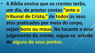• A Bíblia ensina que os crentes terão,
um dia, de prestar contas “ante o
tribunal de Cristo,” de todos os seus
atos praticados por meio do corpo,
sejam bons ou maus. No tocante a esse
julgamento do crente, segue-se estudo
de alguns de seus pontos.
 