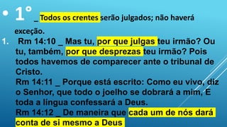 • 1°_ Todos os crentes serão julgados; não haverá
exceção.
1. Rm 14:10 _ Mas tu, por que julgas teu irmão? Ou
tu, também, por que desprezas teu irmão? Pois
todos havemos de comparecer ante o tribunal de
Cristo.
Rm 14:11 _ Porque está escrito: Como eu vivo, diz
o Senhor, que todo o joelho se dobrará a mim, E
toda a língua confessará a Deus.
Rm 14:12 _ De maneira que cada um de nós dará
conta de si mesmo a Deus
 