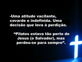 Uma atitude vacilante, covarde e indefinida. Uma decisão que leva à perdição. “Pilatos estava tão perto de Jesus (o Salvador), mas perdeu-se para sempre”.
