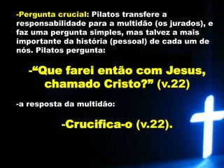 Pergunta crucial: Pilatos transfere a responsabilidade para a multidão (os jurados), e faz uma pergunta simples, mas talvez a mais importante da história (pessoal) de cada um de nós. Pilatos pergunta: 