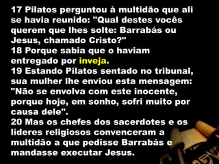 17 Pilatos perguntou à multidão que ali se havia reunido: "Qual destes vocês querem que lhes solte: Barrabás ou Jesus, chamado Cristo?" 18 Porque sabia que o haviam entregado por inveja. 19 Estando Pilatos sentado no tribunal, sua mulher lhe enviou esta mensagem: "Não se envolva com este inocente, porque hoje, em sonho, sofri muito por causa dele". 20 Mas os chefes dos sacerdotes e os líderes religiosos convenceram a multidão a que pedisse Barrabás e mandasse executar Jesus. 