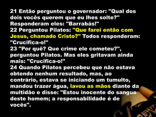 21 Então perguntou o governador: "Qual dos dois vocês querem que eu lhes solte?" Responderam eles: "Barrabás!" 22 Perguntou Pilatos: "Que farei então com Jesus, chamado Cristo?" Todos responderam: "Crucifica-o!" 23 "Por quê? Que crime ele cometeu?", perguntou Pilatos. Mas eles gritavam ainda mais: "Crucifica-o!" 24 Quando Pilatos percebeu que não estava obtendo nenhum resultado, mas, ao contrário, estava se iniciando um tumulto, mandou trazer água, lavou as mãos diante da multidão e disse: "Estou inocente do sangue deste homem; a responsabilidade é de vocês". 