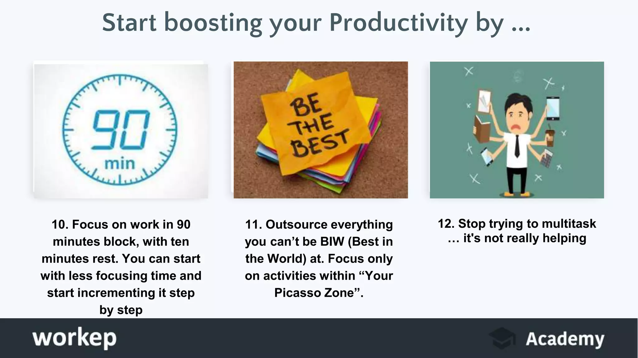 Start boosting your Productivity by ...
10. Focus on work in 90
minutes block, with ten
minutes rest. You can start
with less focusing time and
start incrementing it step
by step
11. Outsource everything
you can’t be BIW (Best in
the World) at. Focus only
on activities within “Your
Picasso Zone”.
12. Stop trying to multitask
… it's not really helping
 