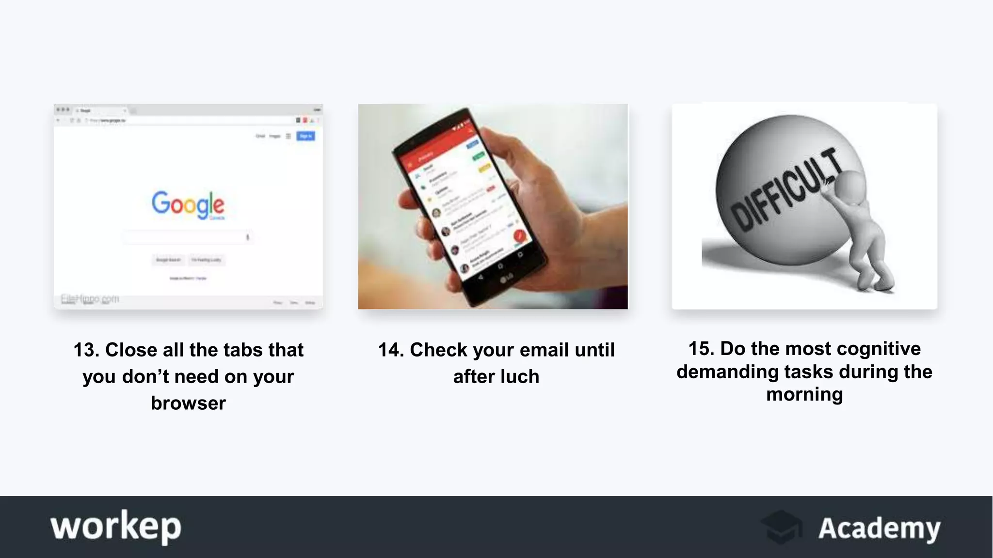 13. Close all the tabs that
you don’t need on your
browser
14. Check your email until
after luch
15. Do the most cognitive
demanding tasks during the
morning
 