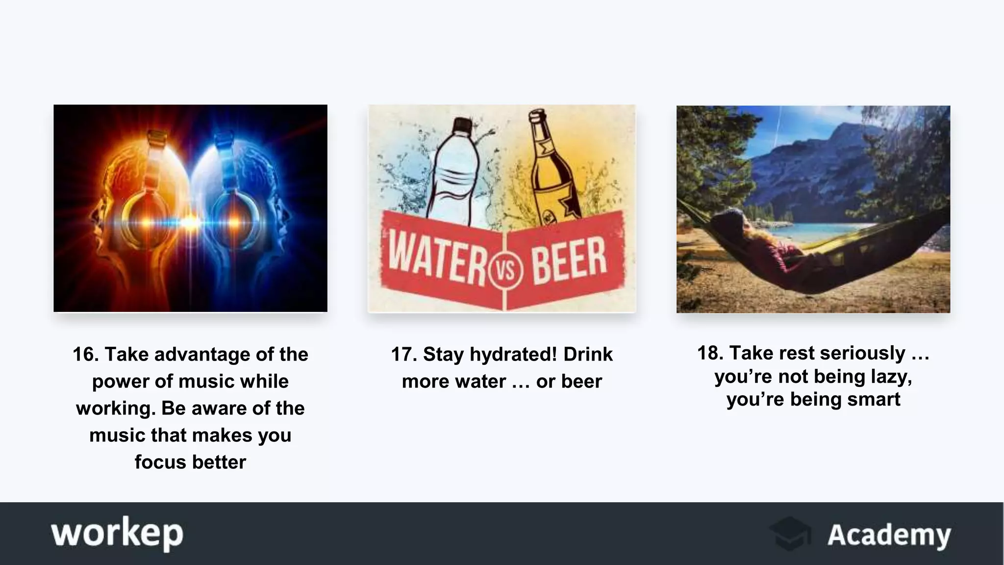 16. Take advantage of the
power of music while
working. Be aware of the
music that makes you
focus better
17. Stay hydrated! Drink
more water … or beer
18. Take rest seriously …
you’re not being lazy,
you’re being smart
 